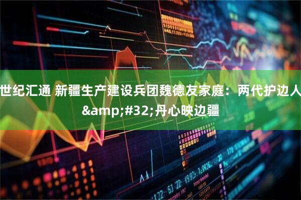 世纪汇通 新疆生产建设兵团魏德友家庭：两代护边人&#32;丹心映边疆