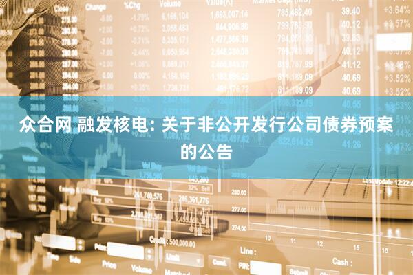 众合网 融发核电: 关于非公开发行公司债券预案的公告
