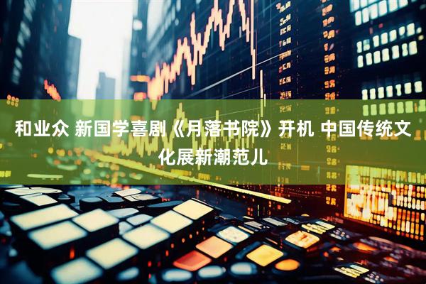和业众 新国学喜剧《月落书院》开机 中国传统文化展新潮范儿