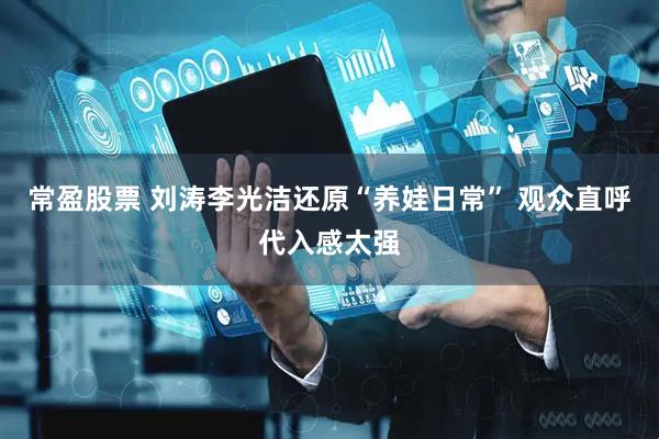 常盈股票 刘涛李光洁还原“养娃日常” 观众直呼代入感太强