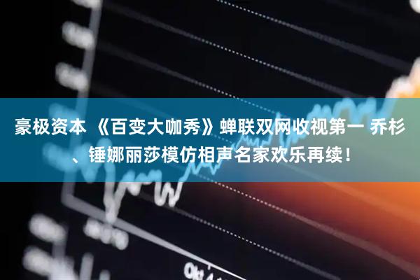 豪极资本 《百变大咖秀》蝉联双网收视第一 乔杉、锤娜丽莎模仿相声名家欢乐再续！