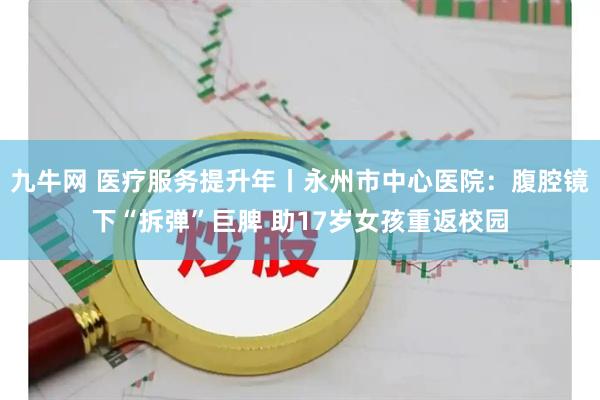九牛网 医疗服务提升年丨永州市中心医院：腹腔镜下“拆弹”巨脾 助17岁女孩重返校园