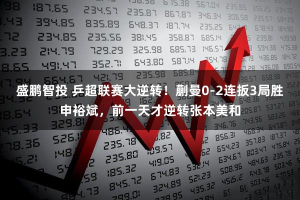 盛鹏智投 乒超联赛大逆转！蒯曼0-2连扳3局胜申裕斌，前一天才逆转张本美和