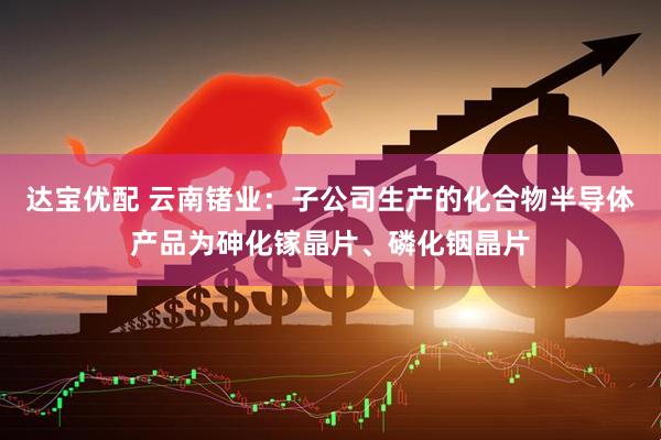 达宝优配 云南锗业：子公司生产的化合物半导体产品为砷化镓晶片、磷化铟晶片