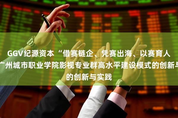GGV纪源资本 “借赛链企、凭赛出海、以赛育人”——广州城市职业学院影视专业群高水平建设模式的创新与实践