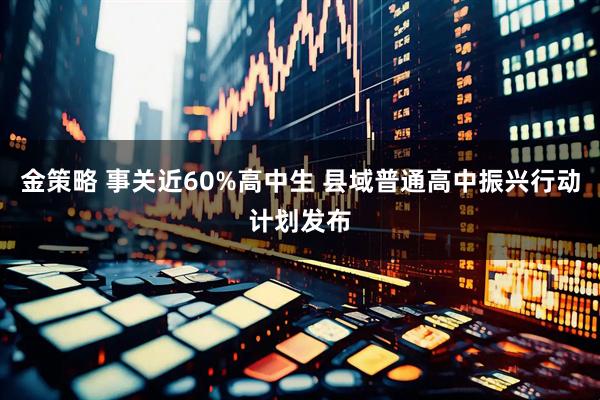 金策略 事关近60%高中生 县域普通高中振兴行动计划发布