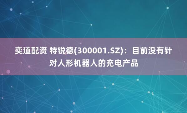 奕道配资 特锐德(300001.SZ)：目前没有针对人形机器人的充电产品