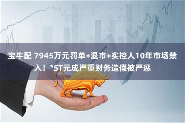 宝牛配 7945万元罚单+退市+实控人10年市场禁入！*ST元成严重财务造假被严惩